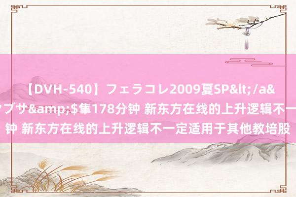 【DVH-540】フェラコレ2009夏SP</a>2010-04-25ハヤブサ&$隼178分钟 新东方在线的上升逻辑不一定适用于其他教培股