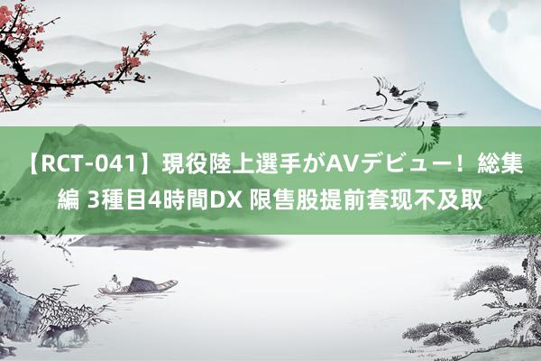 【RCT-041】現役陸上選手がAVデビュー！総集編 3種目4時間DX 限售股提前套现不及取
