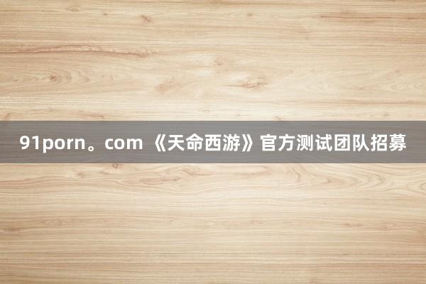 91porn。com 《天命西游》官方测试团队招募
