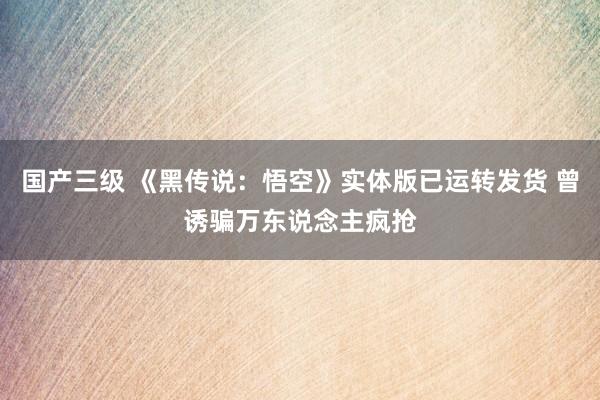 国产三级 《黑传说：悟空》实体版已运转发货 曾诱骗万东说念主疯抢