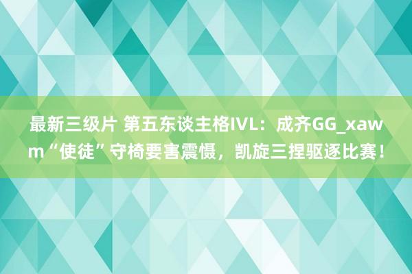 最新三级片 第五东谈主格IVL：成齐GG_xawm“使徒”守椅要害震慑，凯旋三捏驱逐比赛！