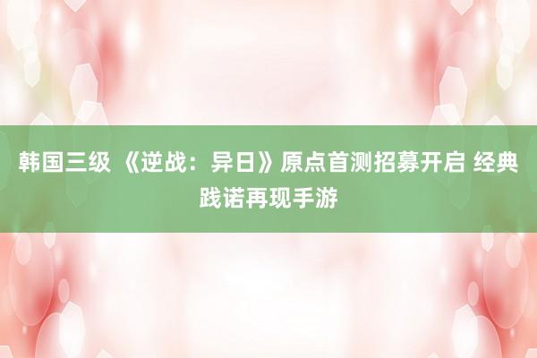 韩国三级 《逆战：异日》原点首测招募开启 经典践诺再现手游