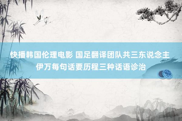 快播韩国伦理电影 国足翻译团队共三东说念主 伊万每句话要历程三种话语诊治