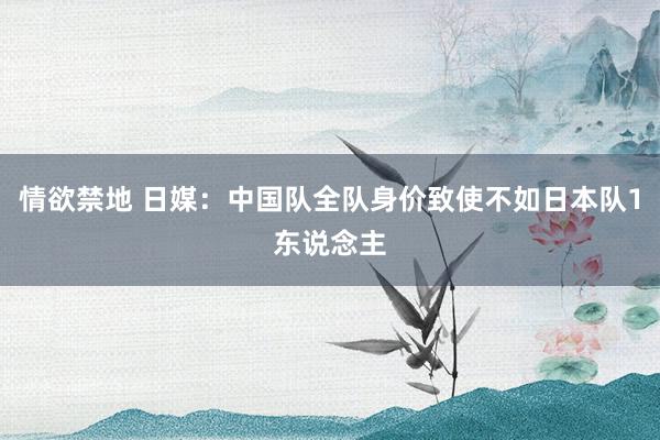 情欲禁地 日媒:中国队全队身价致使不如日本队1东说念主