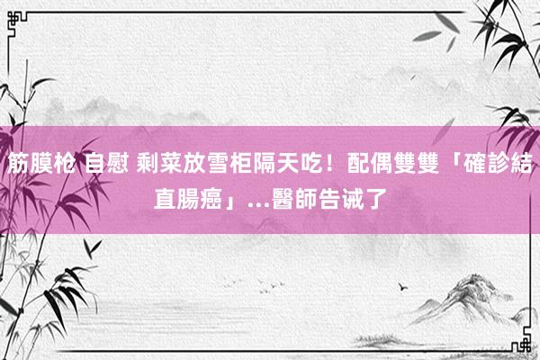 筋膜枪 自慰 剩菜放雪柜隔天吃！配偶雙雙「確診結直腸癌」...醫師告诫了