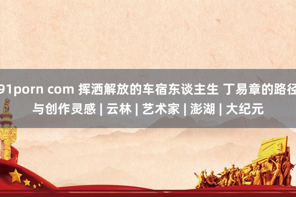 91porn com 挥洒解放的车宿东谈主生 丁易章的路径与创作灵感 | 云林 | 艺术家 | 澎湖 | 大纪元