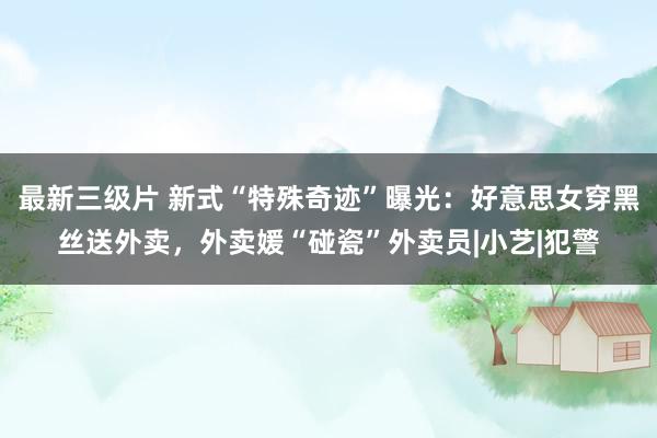 最新三级片 新式“特殊奇迹”曝光：好意思女穿黑丝送外卖，外卖媛“碰瓷”外卖员|小艺|犯警