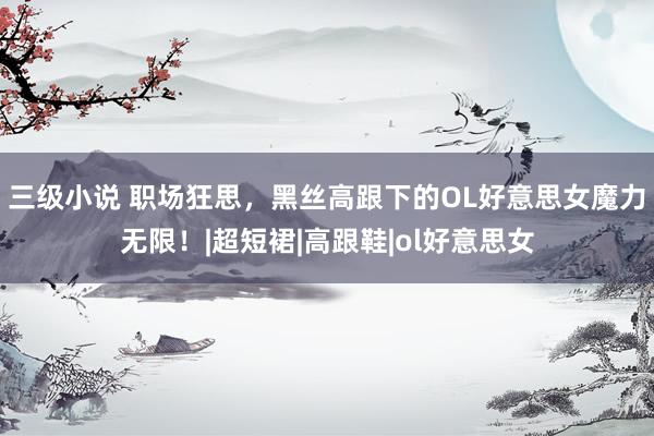 三级小说 职场狂思，黑丝高跟下的OL好意思女魔力无限！|超短裙|高跟鞋|ol好意思女