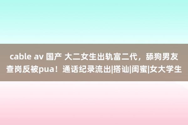 cable av 国产 大二女生出轨富二代，舔狗男友查岗反被pua！通话纪录流出|搭讪|闺蜜|女大学生