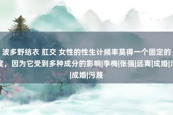 波多野结衣 肛交 女性的性生计频率莫得一个固定的尺度，因为它受到多种成分的影响|李梅|张强|远离|成婚|污蔑