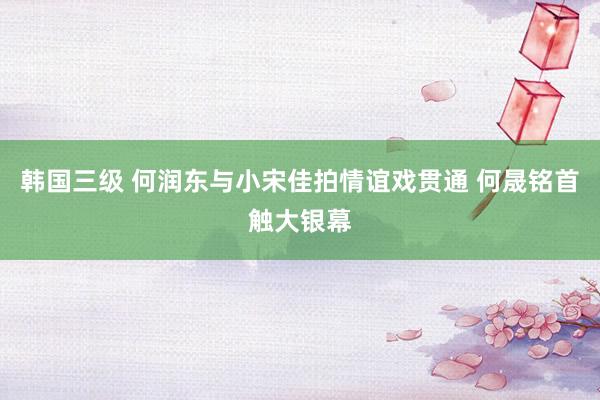 韩国三级 何润东与小宋佳拍情谊戏贯通 何晟铭首触大银幕