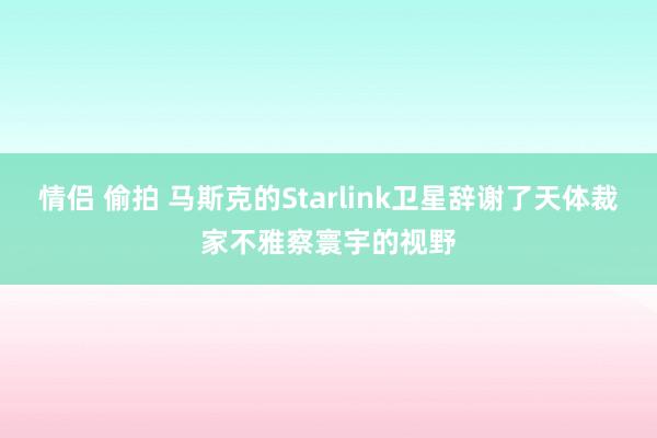 情侣 偷拍 马斯克的Starlink卫星辞谢了天体裁家不雅察寰宇的视野