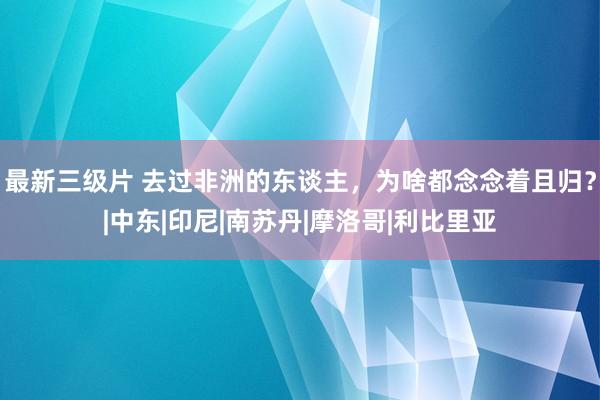 最新三级片 去过非洲的东谈主，为啥都念念着且归？|中东|印尼|南苏丹|摩洛哥|利比里亚