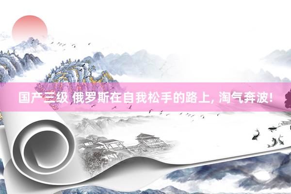 国产三级 俄罗斯在自我松手的路上， 淘气奔波!