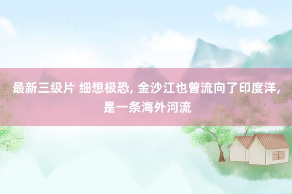最新三级片 细想极恐， 金沙江也曾流向了印度洋， 是一条海外河流