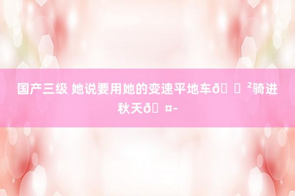 国产三级 她说要用她的变速平地车🚲骑进秋天🤭