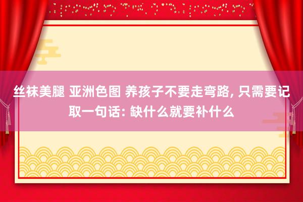 丝袜美腿 亚洲色图 养孩子不要走弯路， 只需要记取一句话: 缺什么就要补什么