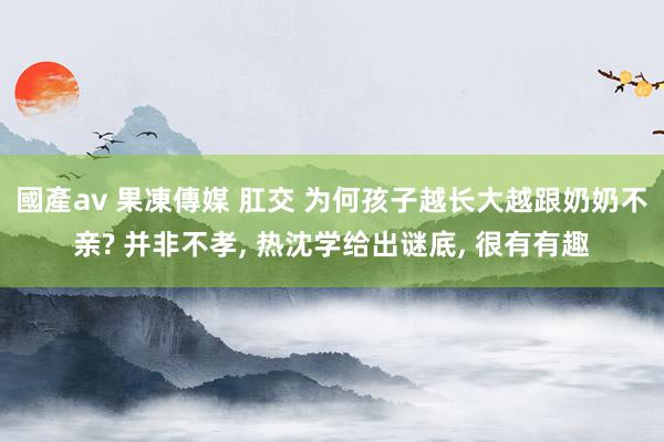 國產av 果凍傳媒 肛交 为何孩子越长大越跟奶奶不亲? 并非不孝， 热沈学给出谜底， 很有有趣