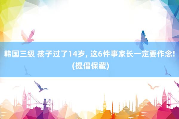 韩国三级 孩子过了14岁， 这6件事家长一定要作念! (提倡保藏)