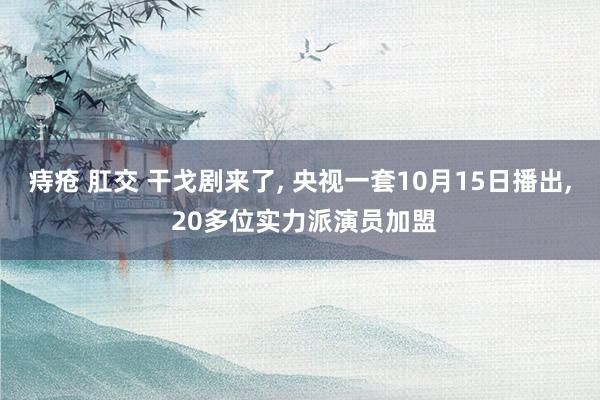 痔疮 肛交 干戈剧来了， 央视一套10月15日播出， 20多位实力派演员加盟