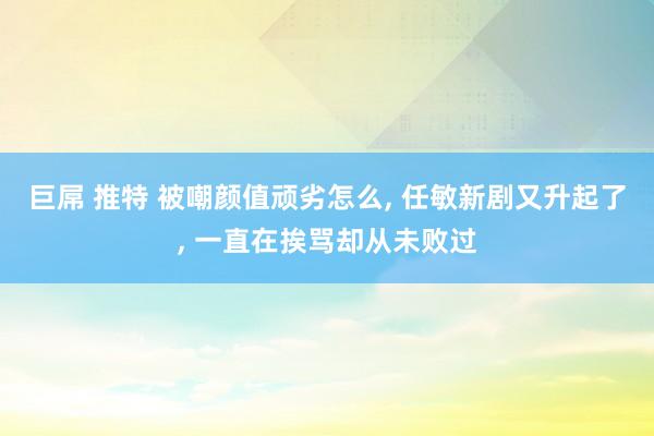 巨屌 推特 被嘲颜值顽劣怎么， 任敏新剧又升起了， 一直在挨骂却从未败过