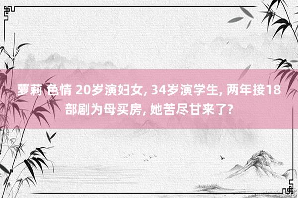 萝莉 色情 20岁演妇女， 34岁演学生， 两年接18部剧为母买房， 她苦尽甘来了?