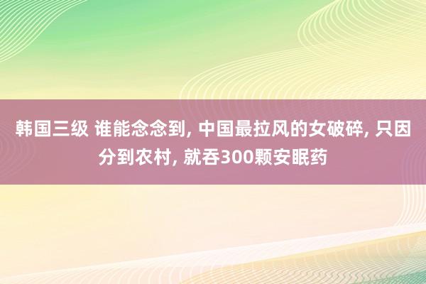 韩国三级 谁能念念到， 中国最拉风的女破碎， 只因分到农村， 就吞300颗安眠药