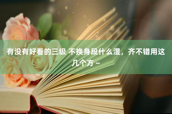 有没有好看的三级 不换身段什么湿,齐不错用这几个方~