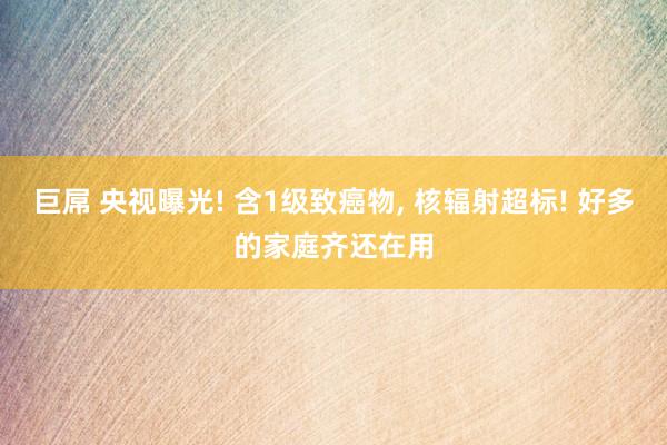 巨屌 央视曝光! 含1级致癌物， 核辐射超标! 好多的家庭齐还在用