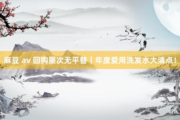 麻豆 av 回购屡次无平替|年度爱用洗发水大清点!