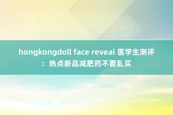 hongkongdoll face reveal 医学生测评:热点新品减肥药不要乱买