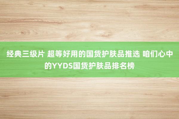 经典三级片 超等好用的国货护肤品推选 咱们心中的YYDS国货护肤品排名榜