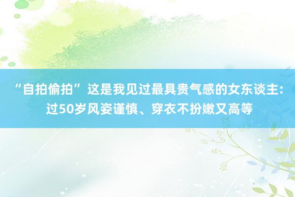 “自拍偷拍” 这是我见过最具贵气感的女东谈主: 过50岁风姿谨慎、穿衣不扮嫩又高等