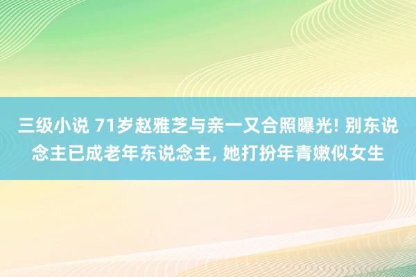 三级小说 71岁赵雅芝与亲一又合照曝光! 别东说念主已成老年东说念主， 她打扮年青嫩似女生