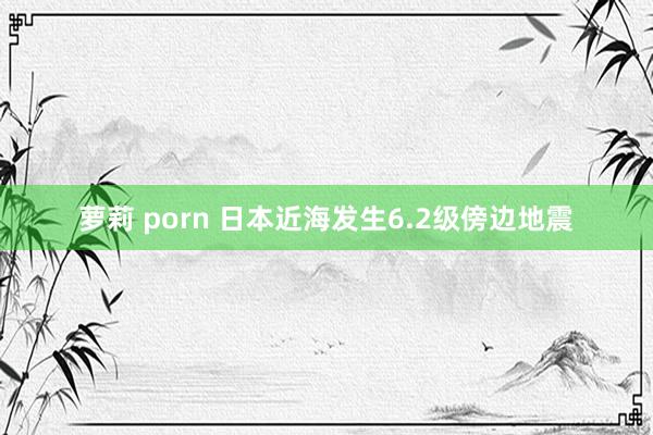 萝莉 porn 日本近海发生6.2级傍边地震