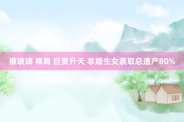 擦玻璃 裸舞 巨贾升天 非婚生女袭取总遗产80%