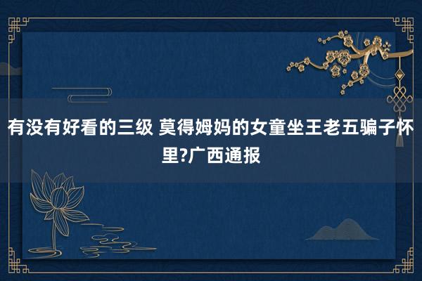 有没有好看的三级 莫得姆妈的女童坐王老五骗子怀里?广西通报