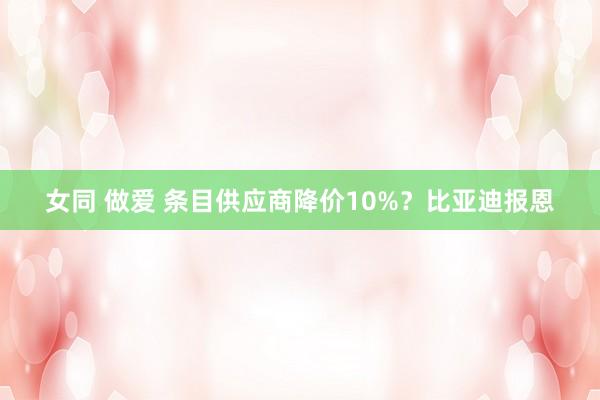 女同 做爱 条目供应商降价10%？比亚迪报恩