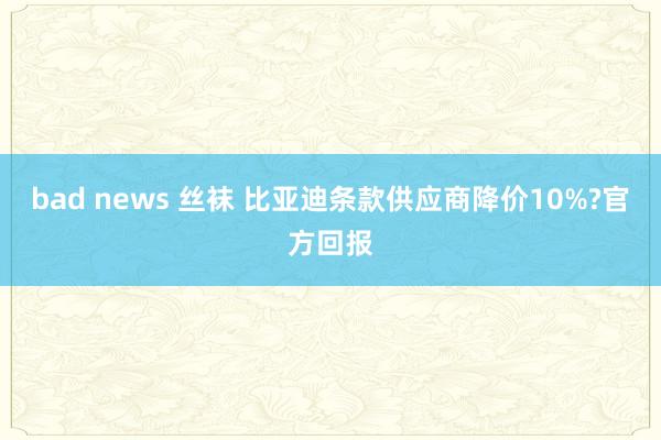 bad news 丝袜 比亚迪条款供应商降价10%?官方回报