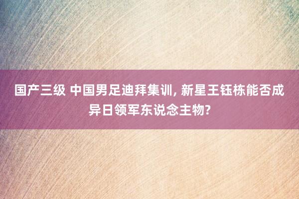 国产三级 中国男足迪拜集训， 新星王钰栋能否成异日领军东说念主物?
