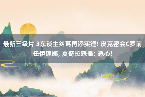 最新三级片 3东谈主纠葛再添实锤! 皮克密会C罗前任伊莲娜， 夏奇拉怒撕: 恶心!