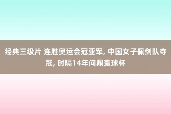 经典三级片 连胜奥运会冠亚军， 中国女子佩剑队夺冠， 时隔14年问鼎寰球杯