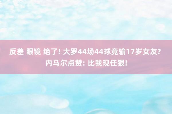 反差 眼镜 绝了! 大罗44场44球竟输17岁女友? 内马尔点赞: 比我现任狠!