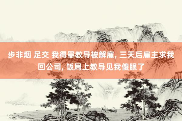步非烟 足交 我得罪教导被解雇， 三天后雇主求我回公司， 饭局上教导见我傻眼了