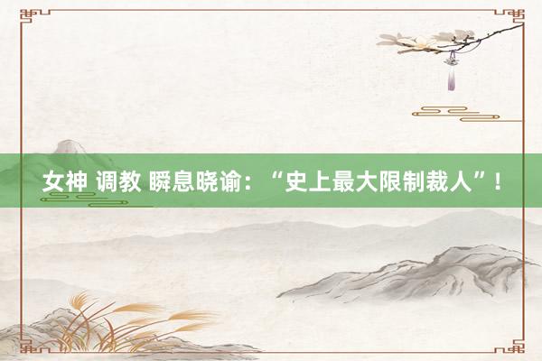女神 调教 瞬息晓谕：“史上最大限制裁人”！