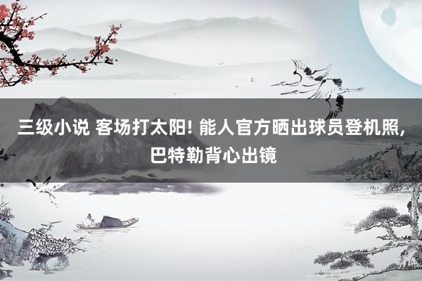 三级小说 客场打太阳! 能人官方晒出球员登机照， 巴特勒背心出镜