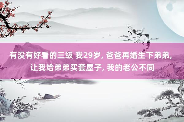 有没有好看的三级 我29岁， 爸爸再婚生下弟弟， 让我给弟弟买套屋子， 我的老公不同