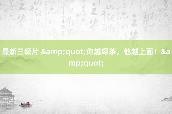 最新三级片 &quot;你越绿茶，他越上面！&quot;