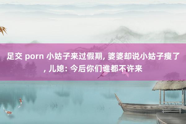 足交 porn 小姑子来过假期， 婆婆却说小姑子瘦了， 儿媳: 今后你们谁都不许来