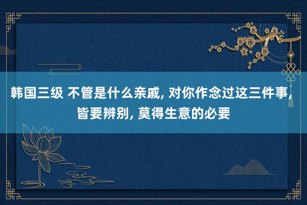韩国三级 不管是什么亲戚， 对你作念过这三件事， 皆要辨别， 莫得生意的必要